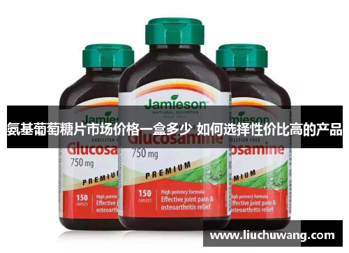 氨基葡萄糖片市场价格一盒多少 如何选择性价比高的产品